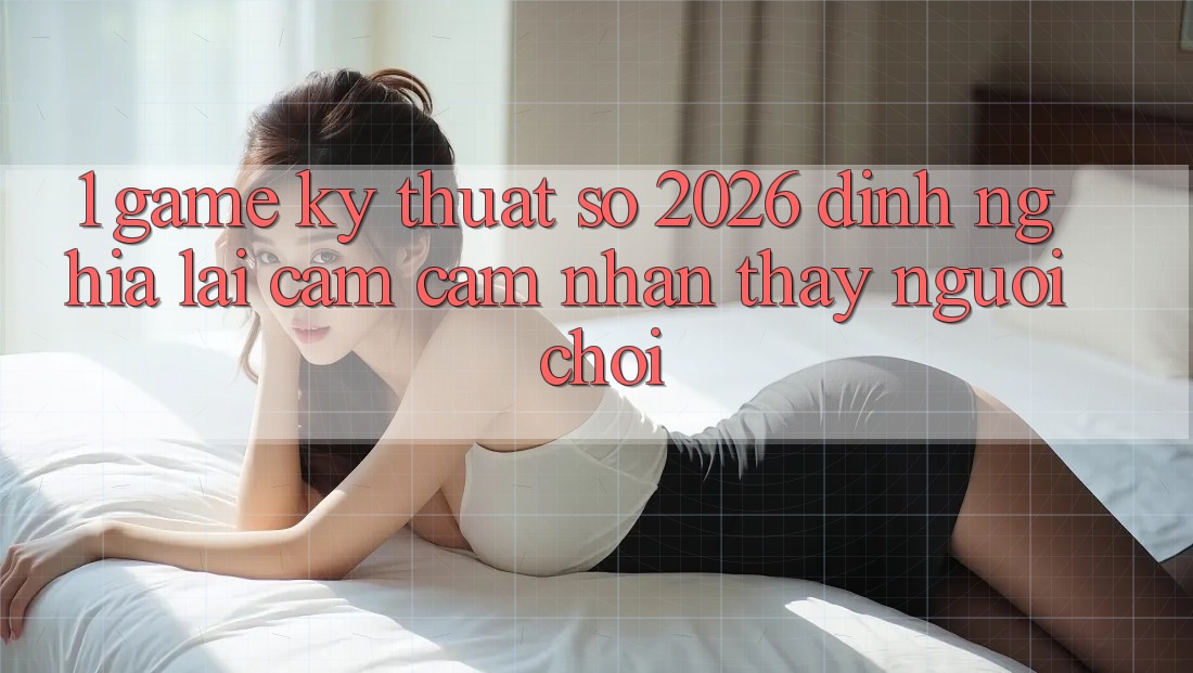 1. Game Kỹ Thuật Số 2026: Định Nghĩa Lại Cảm cảm nhận thấy Người Chơi