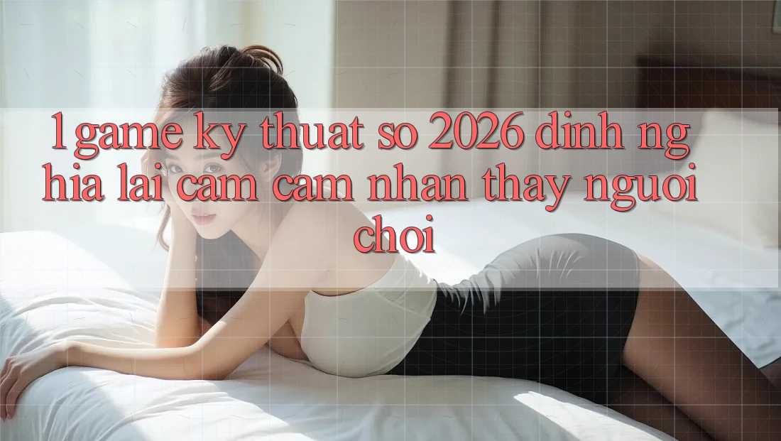 1. Game Kỹ Thuật Số 2026: Định Nghĩa Lại Cảm cảm nhận thấy Người Chơi