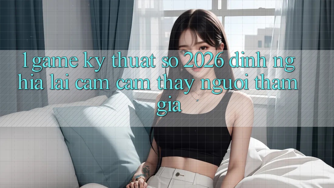 1. Game Kỹ Thuật Số 2026: Định Nghĩa Lại Cảm cảm thấy Người tham gia