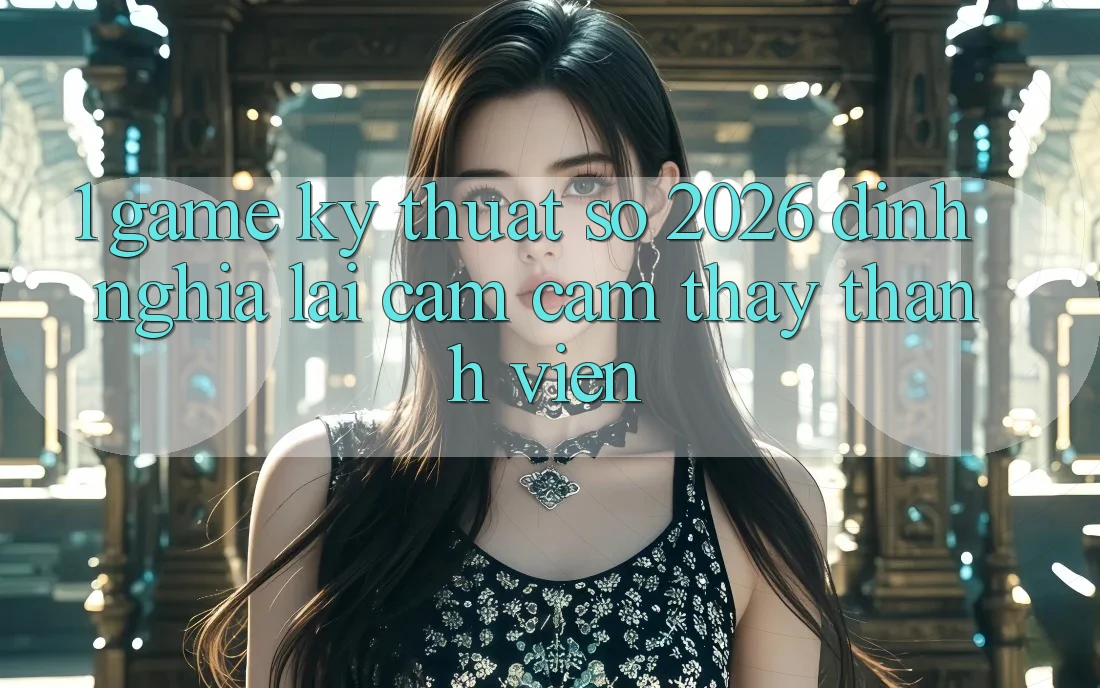 1. Game Kỹ Thuật Số 2026: Định Nghĩa Lại Cảm cảm thấy Thành viên