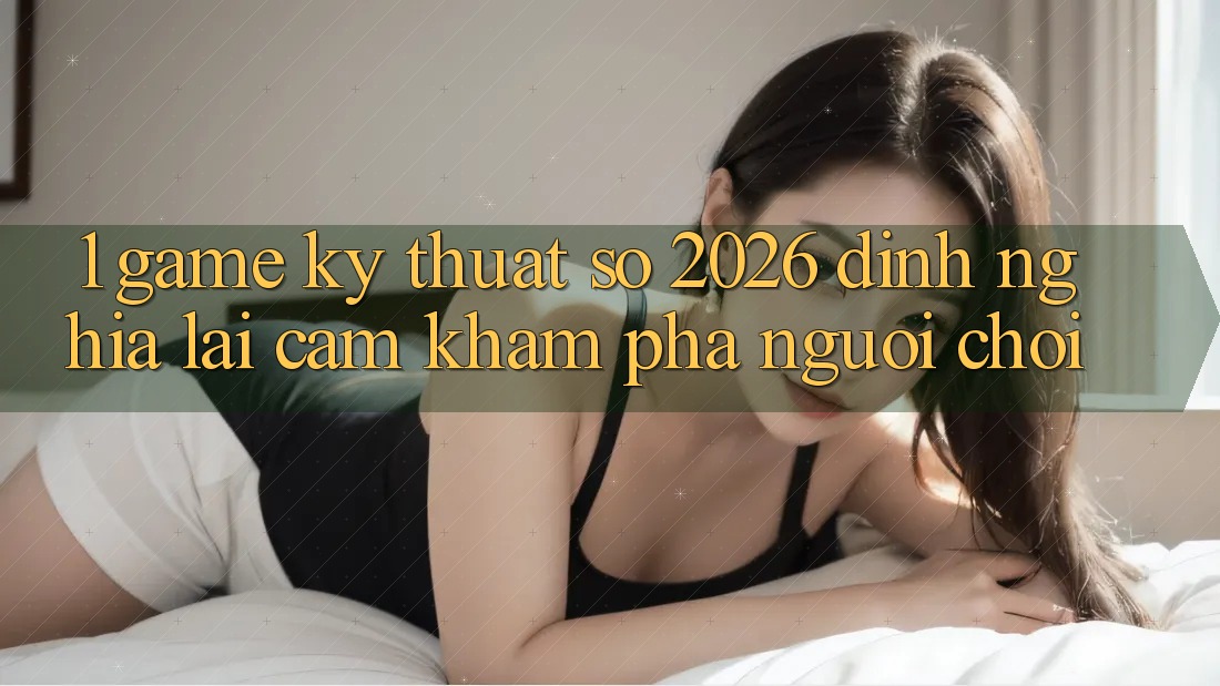 1. Game Kỹ Thuật Số 2026: Định Nghĩa Lại Cảm khám phá Người chơi 1. Game Kỹ Thuật Số 2026: Định Nghĩa Lại Cảm khám phá Người chơi