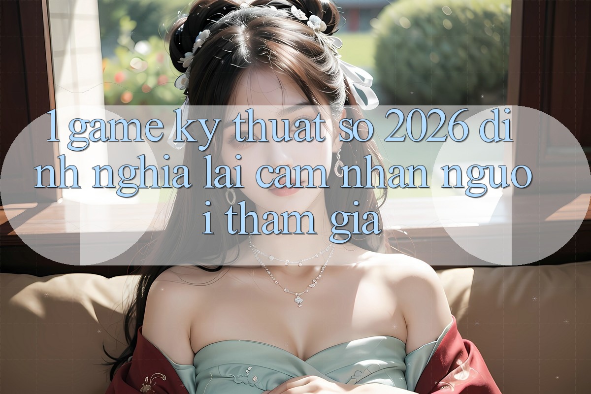 1. Game Kỹ Thuật Số 2026: Định Nghĩa Lại Cảm nhận Người tham gia