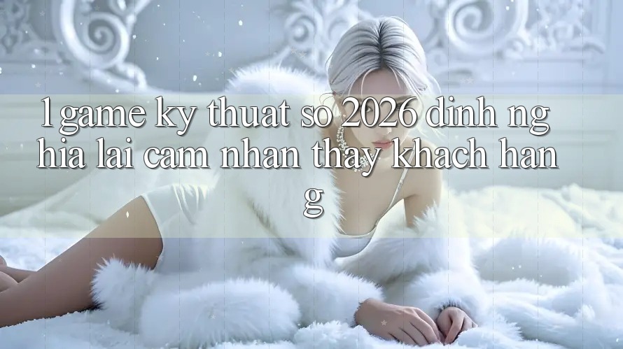 1. Game Kỹ Thuật Số 2026: Định Nghĩa Lại Cảm nhận thấy Khách hàng 1. Game Kỹ Thuật Số 2026: Định Nghĩa Lại Cảm nhận thấy Khách hàng