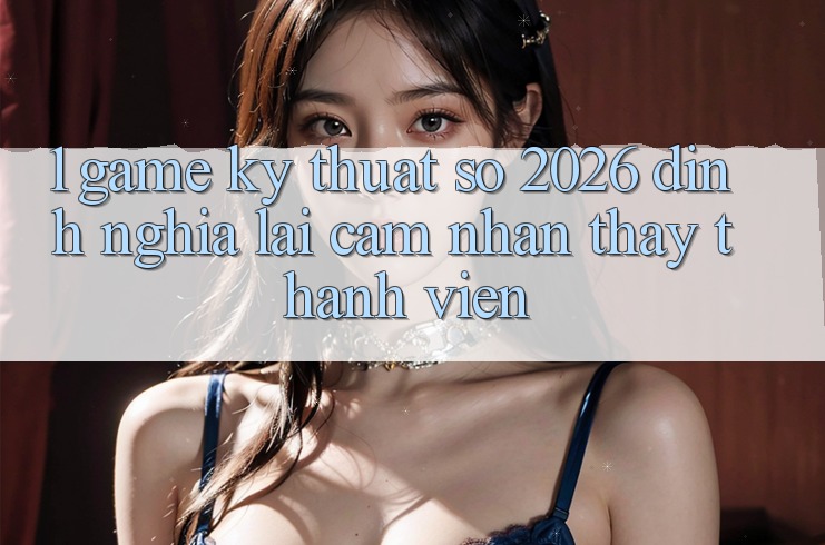 1. Game Kỹ Thuật Số 2026: Định Nghĩa Lại Cảm nhận thấy Thành viên