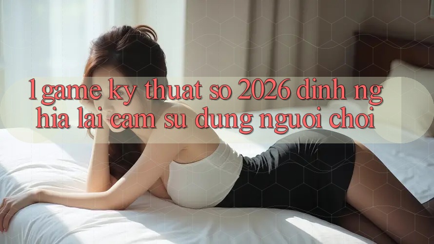 1. Game Kỹ Thuật Số 2026: Định Nghĩa Lại Cảm sử dụng Người Chơi