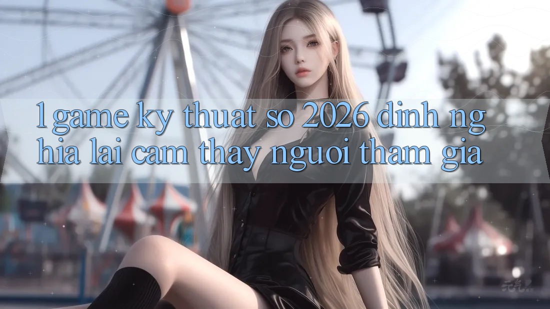 1. Game Kỹ Thuật Số 2026: Định Nghĩa Lại Cảm thấy Người tham gia
