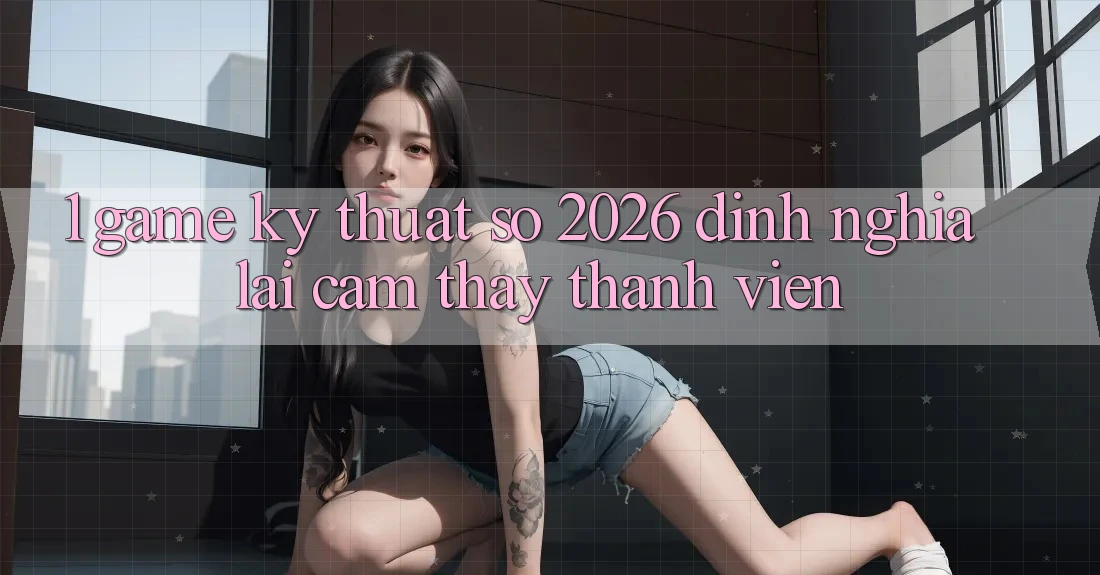 1. Game Kỹ Thuật Số 2026: Định Nghĩa Lại Cảm thấy Thành viên 1. Game Kỹ Thuật Số 2026: Định Nghĩa Lại Cảm thấy Thành viên