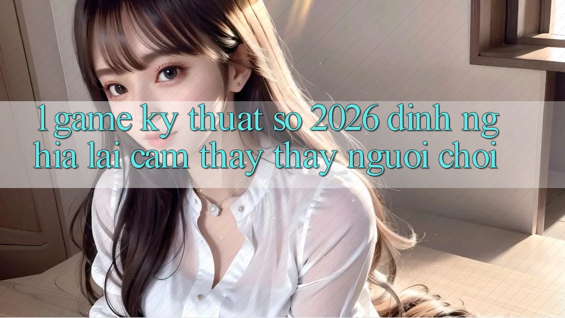 1. Game Kỹ Thuật Số 2026: Định Nghĩa Lại Cảm thấy thấy Người Chơi
