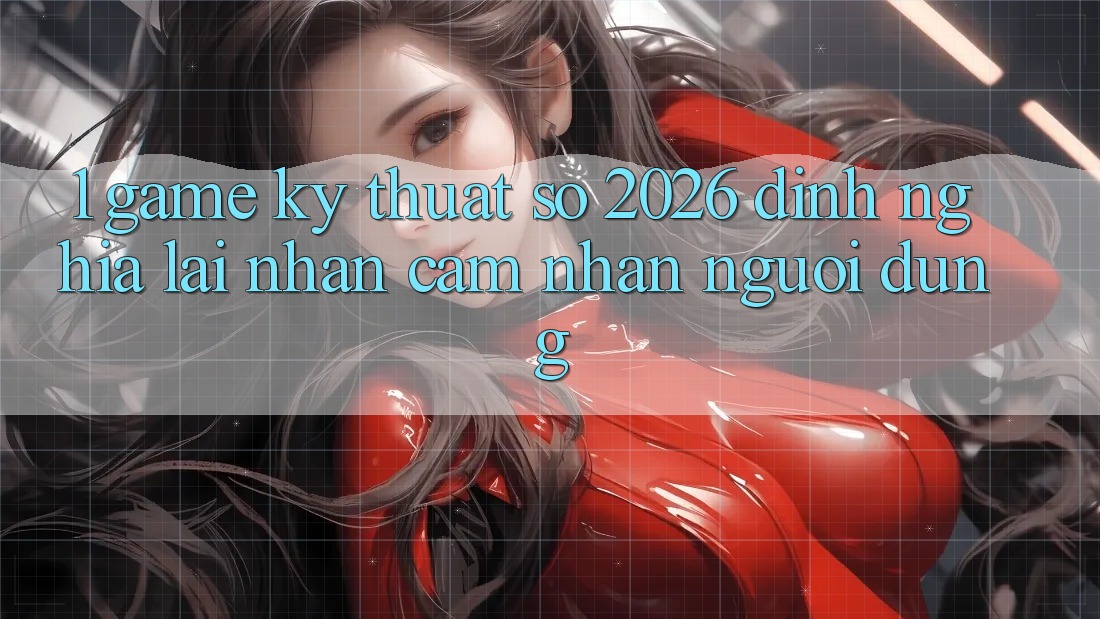 1. Game Kỹ Thuật Số 2026: Định Nghĩa Lại Nhận cảm nhận Người dùng