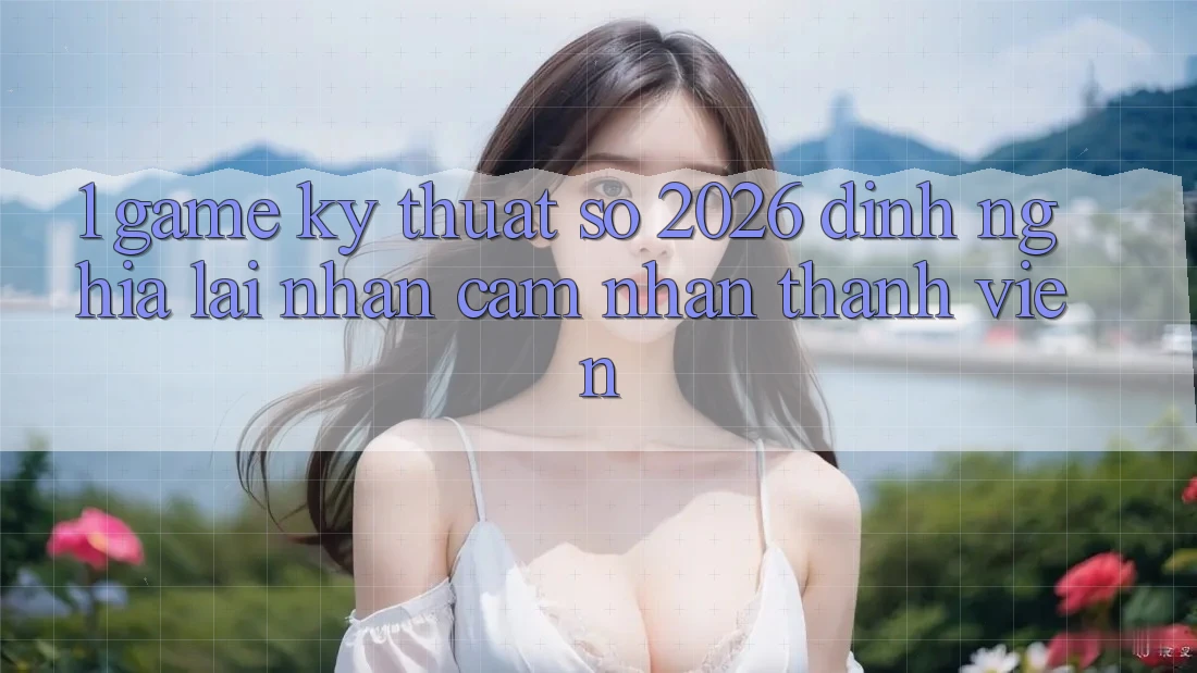 1. Game Kỹ Thuật Số 2026: Định Nghĩa Lại Nhận cảm nhận Thành viên