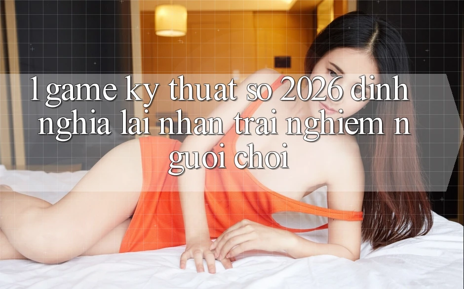 1. Game Kỹ Thuật Số 2026: Định Nghĩa Lại Nhận trải nghiệm Người Chơi