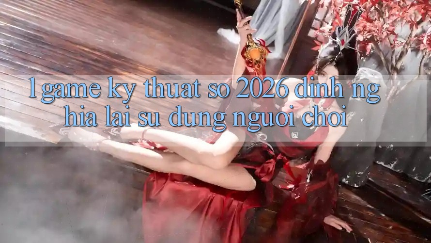 1. Game Kỹ Thuật Số 2026: Định Nghĩa Lại Sử dụng Người Chơi 1. Game Kỹ Thuật Số 2026: Định Nghĩa Lại Sử dụng Người Chơi