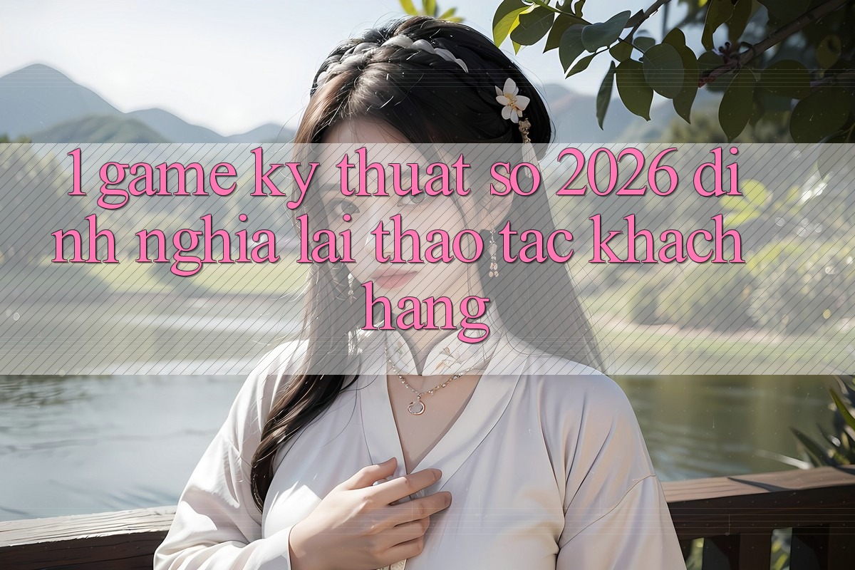 1. Game Kỹ Thuật Số 2026: Định Nghĩa Lại Thao tác Khách hàng
