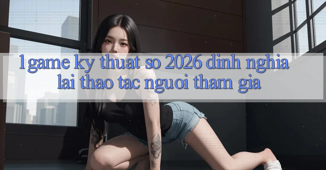 1. Game Kỹ Thuật Số 2026: Định Nghĩa Lại Thao tác Người tham gia