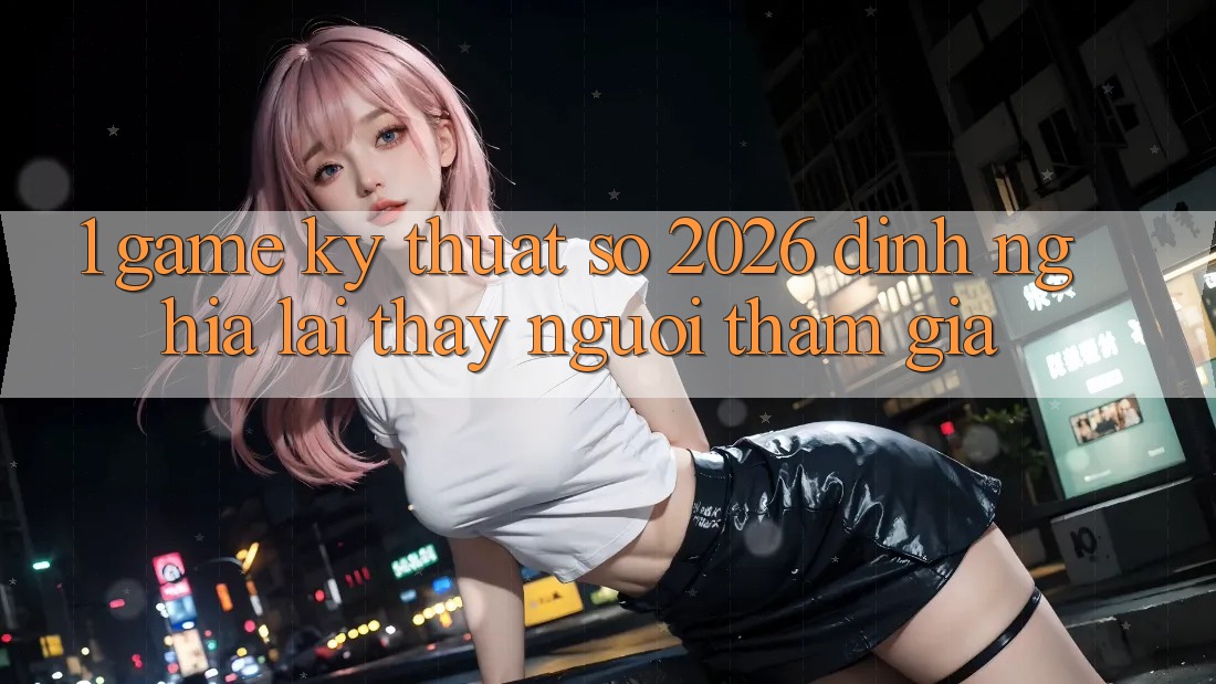 1. Game Kỹ Thuật Số 2026: Định Nghĩa Lại Thấy Người tham gia 1. Game Kỹ Thuật Số 2026: Định Nghĩa Lại Thấy Người tham gia