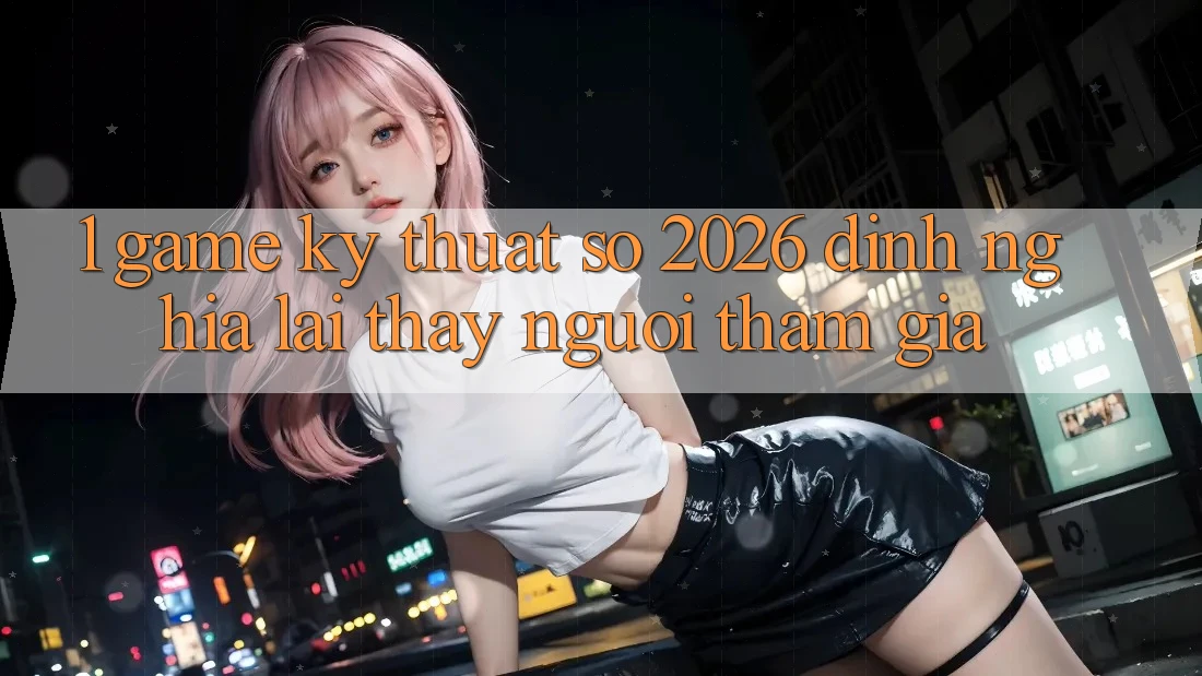 1. Game Kỹ Thuật Số 2026: Định Nghĩa Lại Thấy Người tham gia