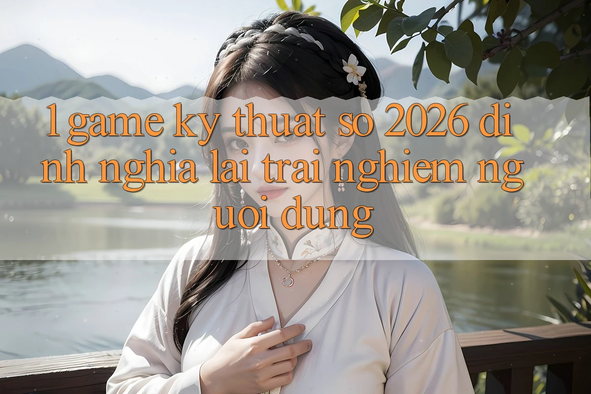1. Game Kỹ Thuật Số 2026: Định Nghĩa Lại Trải Nghiệm Người dùng 1. Game Kỹ Thuật Số 2026: Định Nghĩa Lại Trải Nghiệm Người dùng