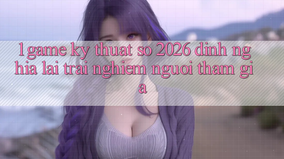 1. Game Kỹ Thuật Số 2026: Định Nghĩa Lại Trải Nghiệm Người tham gia 1. Game Kỹ Thuật Số 2026: Định Nghĩa Lại Trải Nghiệm Người tham gia