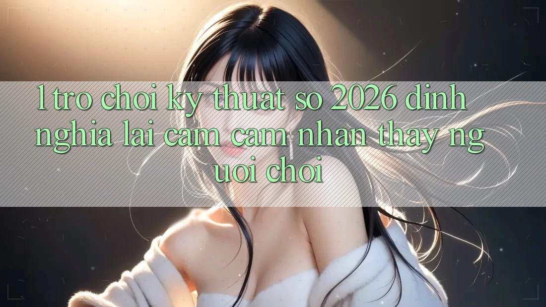 1. Trò chơi Kỹ Thuật Số 2026: Định Nghĩa Lại Cảm cảm nhận thấy Người Chơi