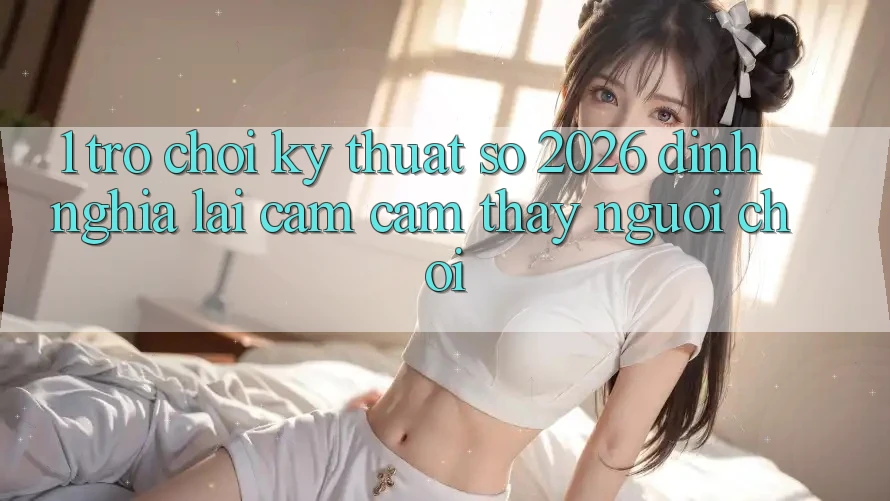 1. Trò chơi Kỹ Thuật Số 2026: Định Nghĩa Lại Cảm cảm thấy Người Chơi