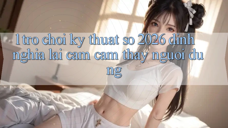 1. Trò chơi Kỹ Thuật Số 2026: Định Nghĩa Lại Cảm cảm thấy Người dùng 1. Trò chơi Kỹ Thuật Số 2026: Định Nghĩa Lại Cảm cảm thấy Người dùng