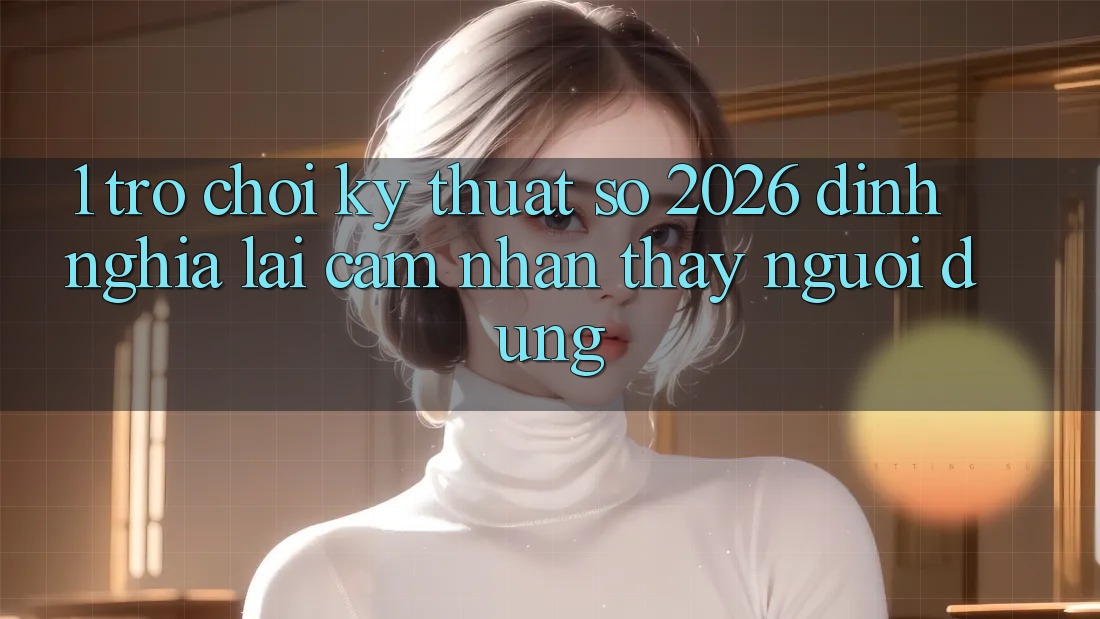 1. Trò chơi Kỹ Thuật Số 2026: Định Nghĩa Lại Cảm nhận thấy Người dùng
