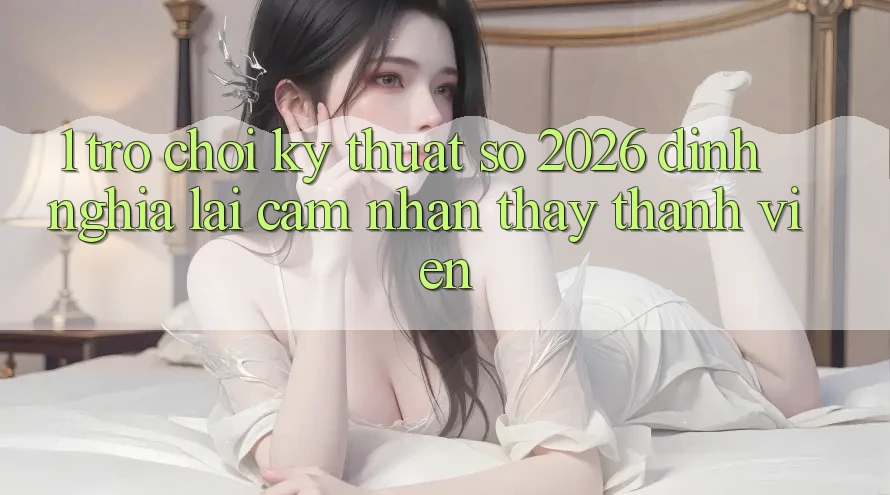 1. Trò chơi Kỹ Thuật Số 2026: Định Nghĩa Lại Cảm nhận thấy Thành viên