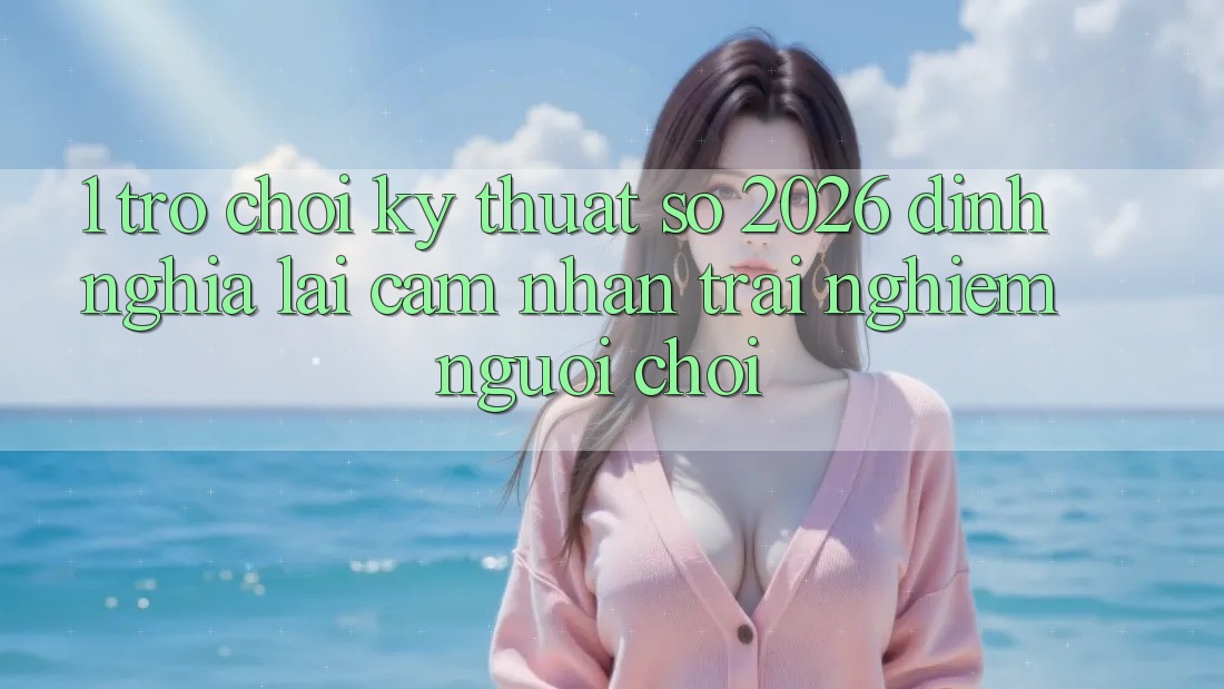 1. Trò chơi Kỹ Thuật Số 2026: Định Nghĩa Lại Cảm nhận trải nghiệm Người Chơi 1. Trò chơi Kỹ Thuật Số 2026: Định Nghĩa Lại Cảm nhận trải nghiệm Người Chơi