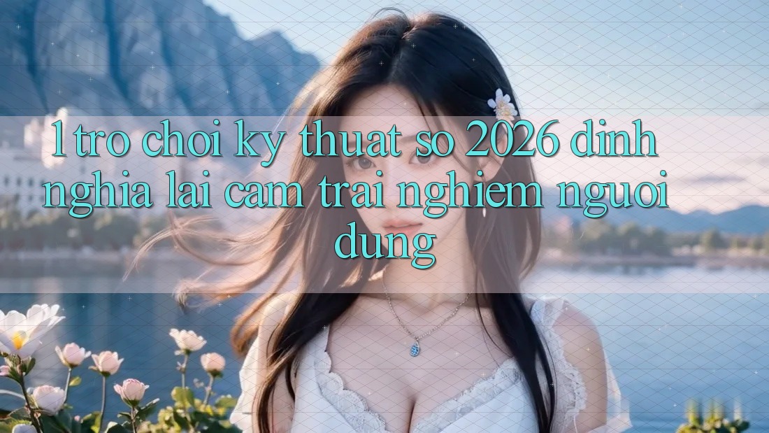 1. Trò chơi Kỹ Thuật Số 2026: Định Nghĩa Lại Cảm trải nghiệm Người dùng