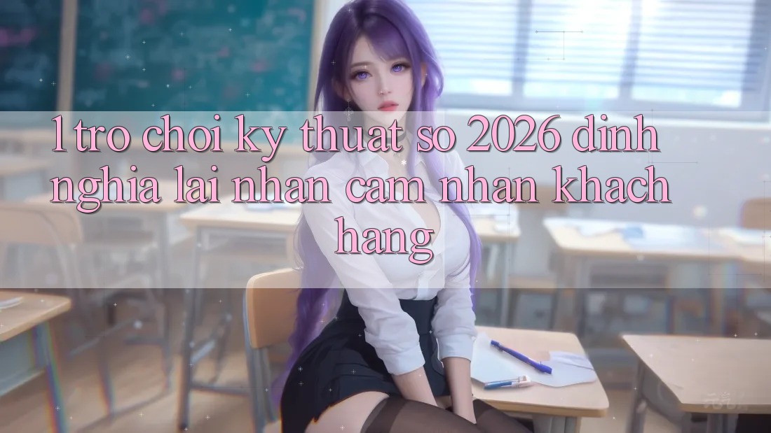 1. Trò chơi Kỹ Thuật Số 2026: Định Nghĩa Lại Nhận cảm nhận Khách hàng