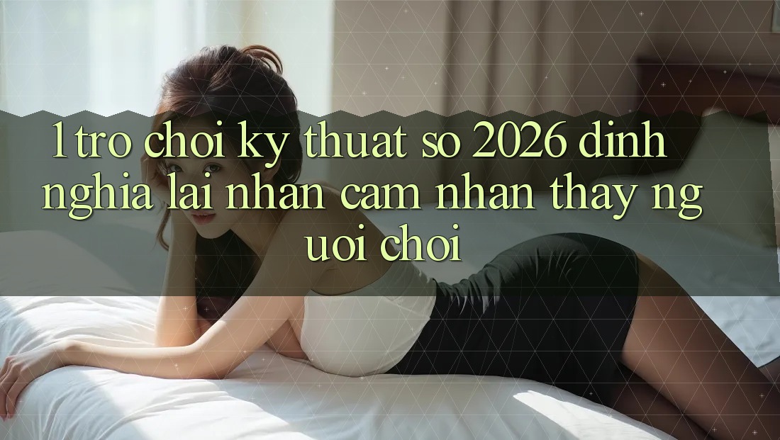 1. Trò chơi Kỹ Thuật Số 2026: Định Nghĩa Lại Nhận cảm nhận thấy Người chơi