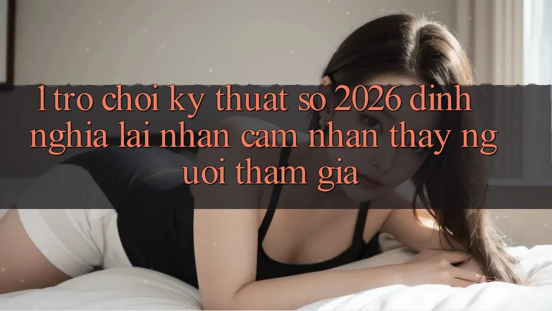 1. Trò chơi Kỹ Thuật Số 2026: Định Nghĩa Lại Nhận cảm nhận thấy Người tham gia