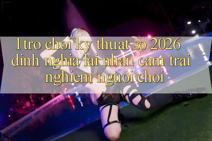 1. Trò chơi Kỹ Thuật Số 2026: Định Nghĩa Lại Nhận cảm trải nghiệm Người Chơi