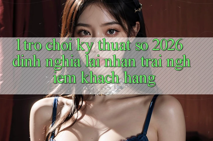 1. Trò chơi Kỹ Thuật Số 2026: Định Nghĩa Lại Nhận trải nghiệm Khách hàng