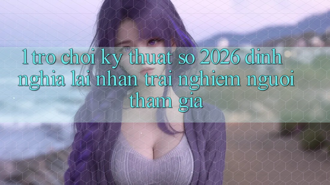 1. Trò chơi Kỹ Thuật Số 2026: Định Nghĩa Lại Nhận trải nghiệm Người tham gia 1. Trò chơi Kỹ Thuật Số 2026: Định Nghĩa Lại Nhận trải nghiệm Người tham gia
