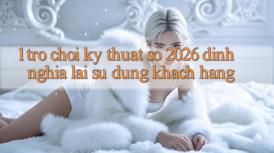1. Trò chơi Kỹ Thuật Số 2026: Định Nghĩa Lại Sử dụng Khách hàng 1. Trò chơi Kỹ Thuật Số 2026: Định Nghĩa Lại Sử dụng Khách hàng
