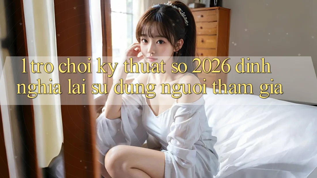 1. Trò chơi Kỹ Thuật Số 2026: Định Nghĩa Lại Sử dụng Người tham gia