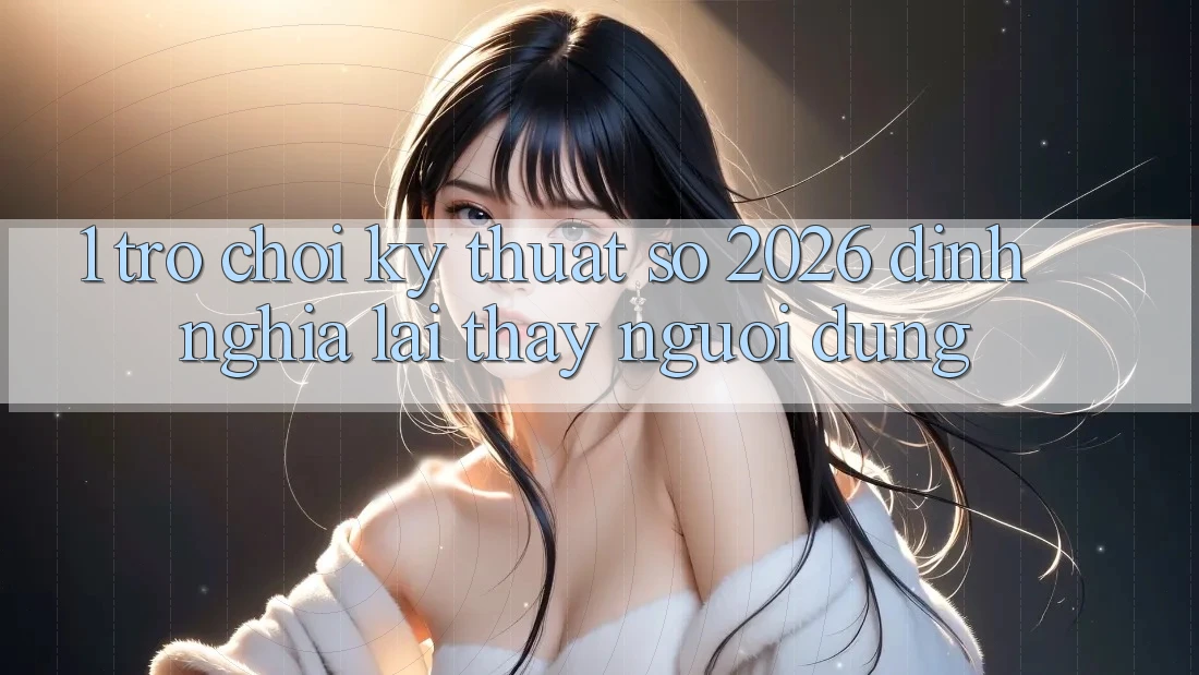 1. Trò chơi Kỹ Thuật Số 2026: Định Nghĩa Lại Thấy Người dùng