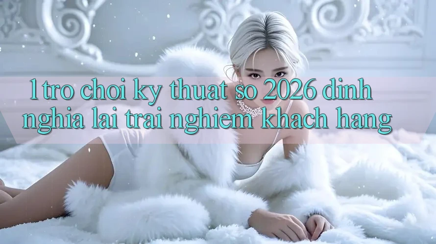 1. Trò chơi Kỹ Thuật Số 2026: Định Nghĩa Lại Trải Nghiệm Khách hàng 1. Trò chơi Kỹ Thuật Số 2026: Định Nghĩa Lại Trải Nghiệm Khách hàng