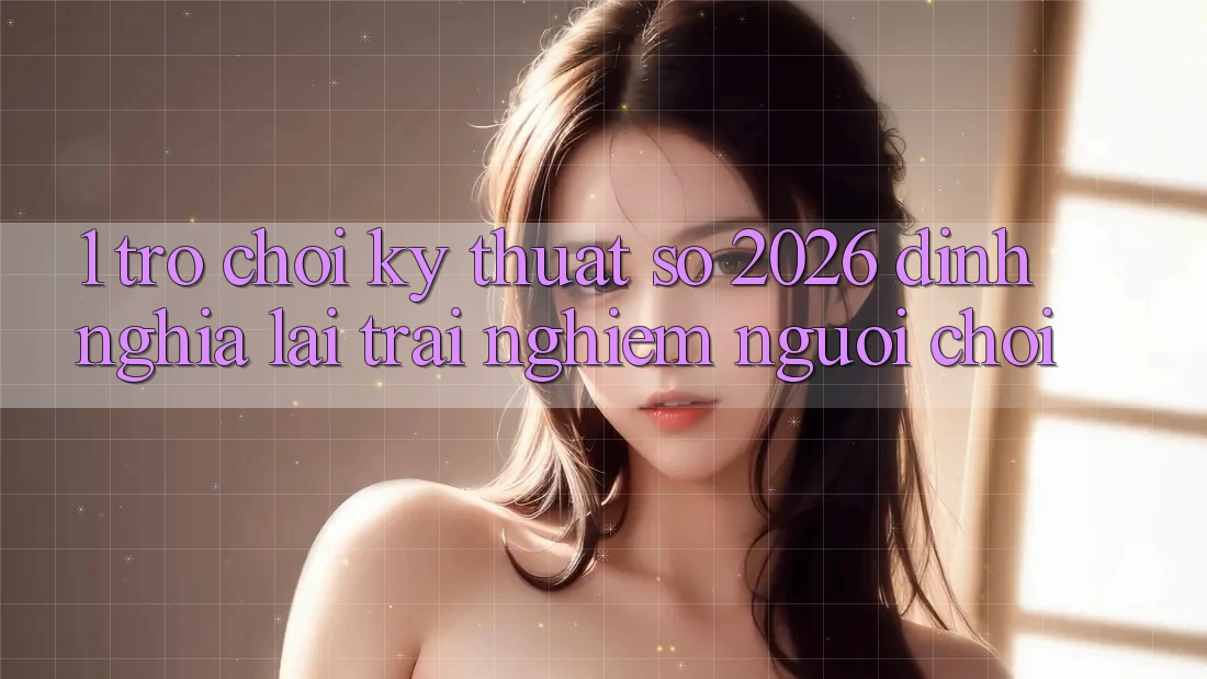 1. Trò chơi Kỹ Thuật Số 2026: Định Nghĩa Lại Trải nghiệm Người Chơi 1. Trò chơi Kỹ Thuật Số 2026: Định Nghĩa Lại Trải nghiệm Người Chơi