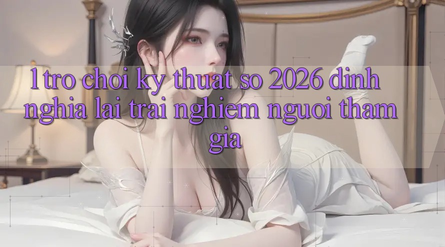 1. Trò chơi Kỹ Thuật Số 2026: Định Nghĩa Lại Trải nghiệm Người tham gia