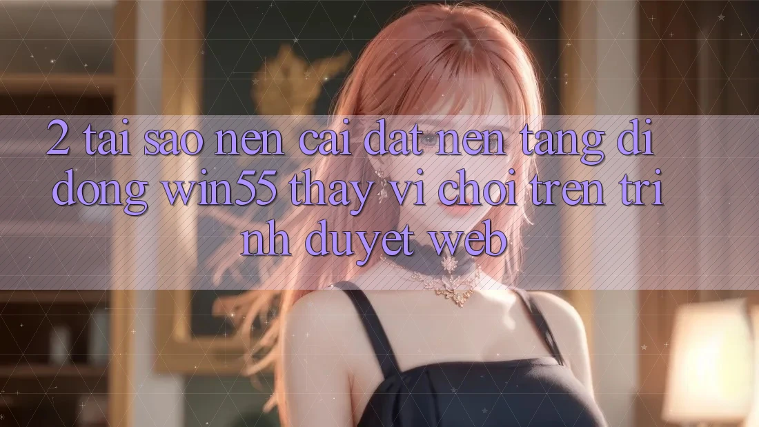 2. Tại Sao Nên Cài đặt Nền tảng di động Win55 Thay Vì Chơi Trên Trình Duyệt Web?