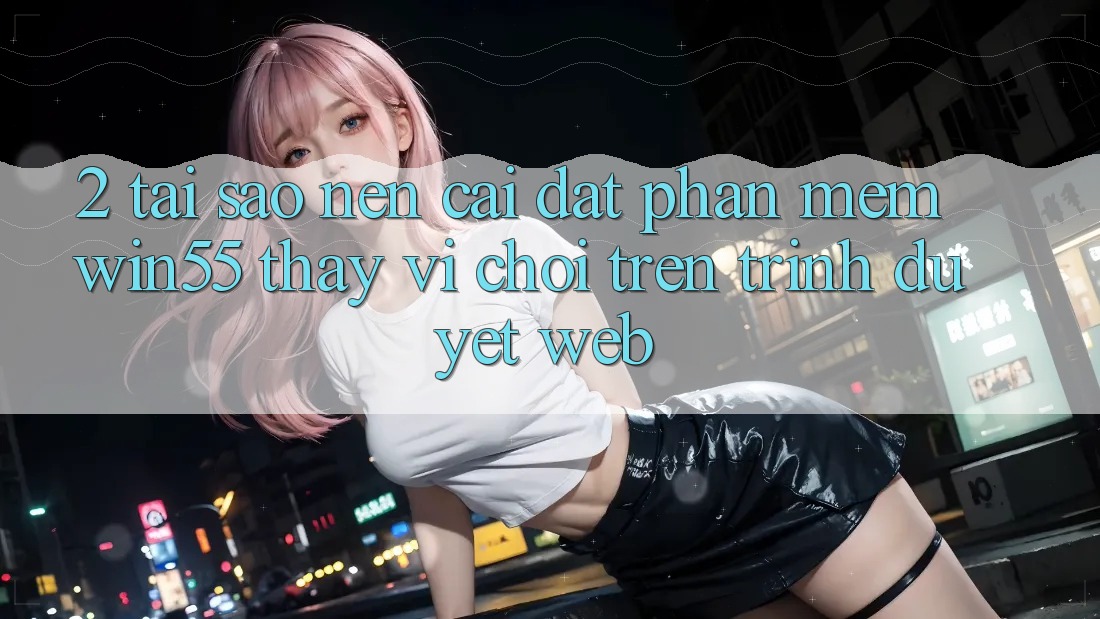 2. Tại Sao Nên Cài đặt Phần mềm Win55 Thay Vì Chơi Trên Trình Duyệt Web? 2. Tại Sao Nên Cài đặt Phần mềm Win55 Thay Vì Chơi Trên Trình Duyệt Web?