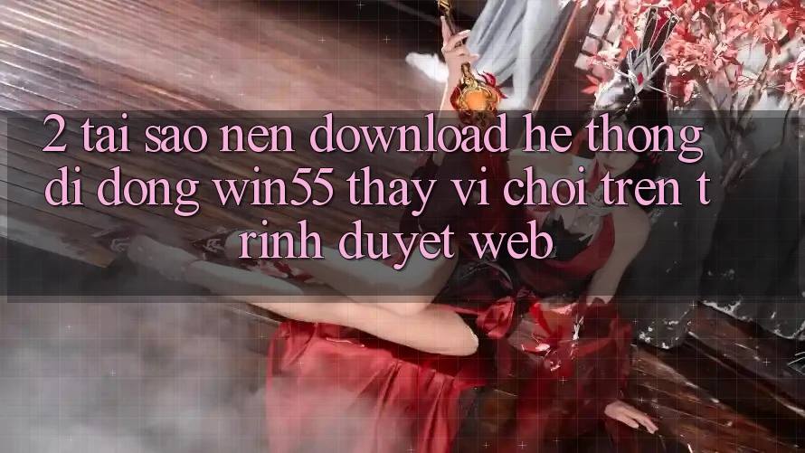 2. Tại Sao Nên Download Hệ thống di động Win55 Thay Vì Chơi Trên Trình Duyệt Web?