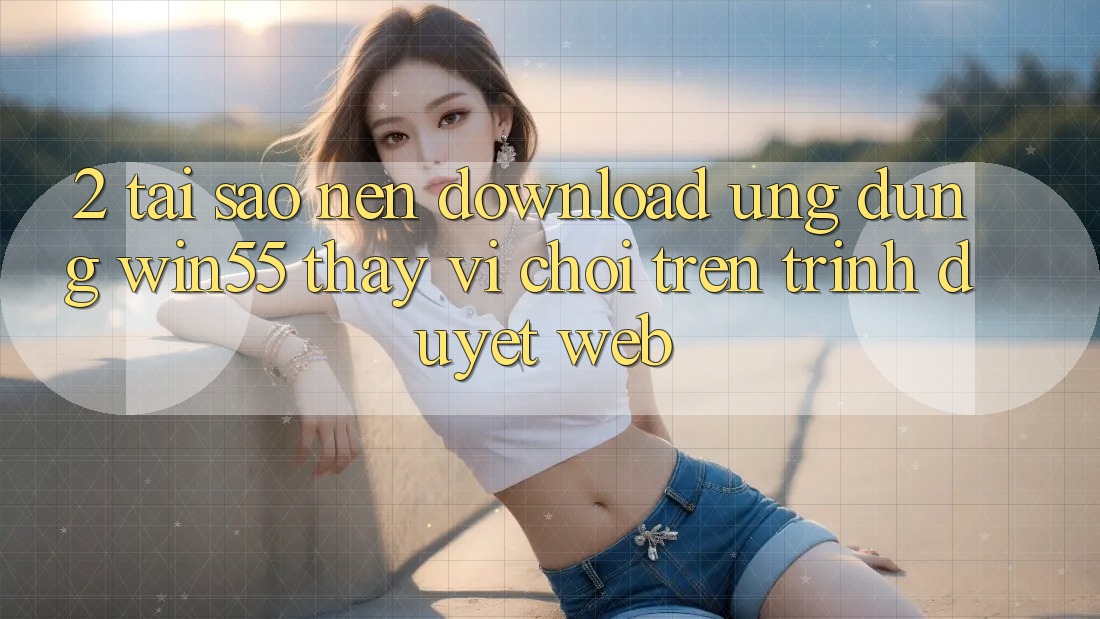 2. Tại Sao Nên Download Ứng dụng Win55 Thay Vì Chơi Trên Trình Duyệt Web? 2. Tại Sao Nên Download Ứng dụng Win55 Thay Vì Chơi Trên Trình Duyệt Web?