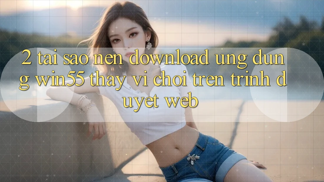 2. Tại Sao Nên Download Ứng dụng Win55 Thay Vì Chơi Trên Trình Duyệt Web?