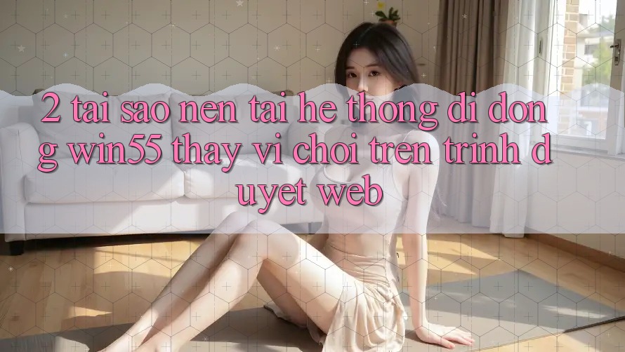 2. Tại Sao Nên Tải Hệ thống di động Win55 Thay Vì Chơi Trên Trình Duyệt Web?