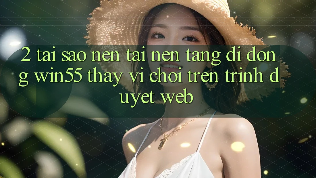 2. Tại Sao Nên Tải Nền tảng di động Win55 Thay Vì Chơi Trên Trình Duyệt Web?