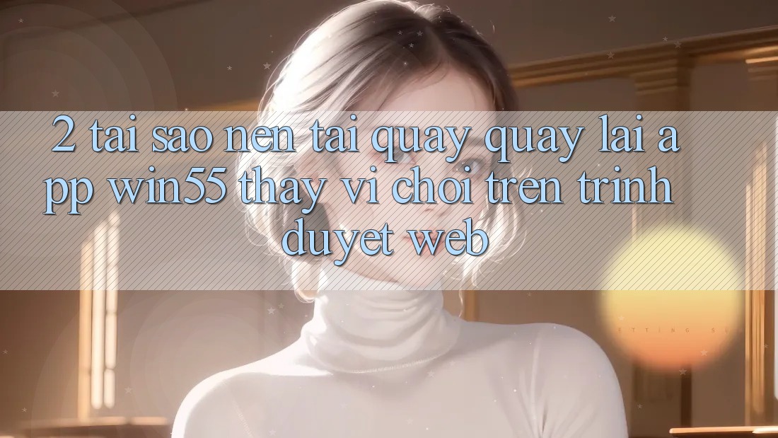 2. Tại Sao Nên Tải quay quay lại App Win55 Thay Vì Chơi Trên Trình Duyệt Web? 2. Tại Sao Nên Tải quay quay lại App Win55 Thay Vì Chơi Trên Trình Duyệt Web?