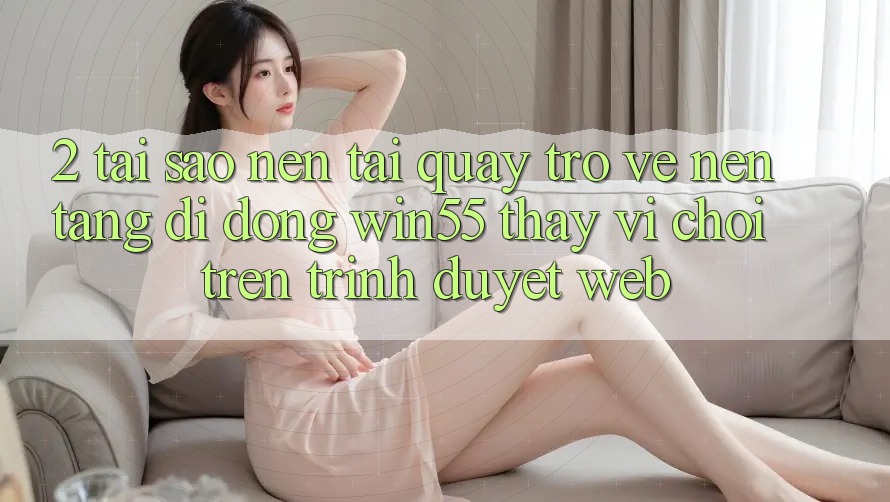 2. Tại Sao Nên Tải quay trở về Nền tảng di động Win55 Thay Vì Chơi Trên Trình Duyệt Web?